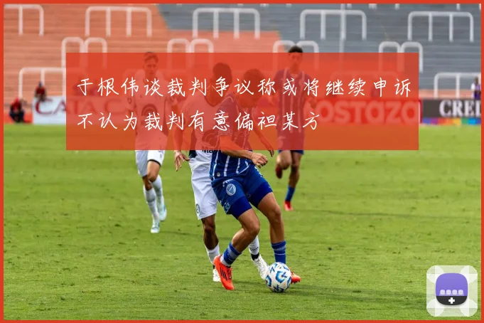 于根伟谈裁判争议称或将继续申诉不认为裁判有意偏袒某方