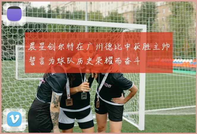 晨星创尔特在广州德比中获胜主帅誓言为球队历史荣耀而奋斗
