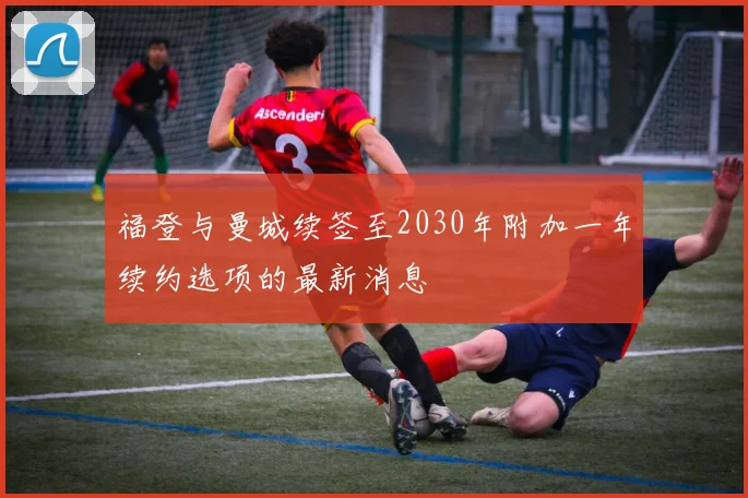 福登与曼城续签至2030年附加一年续约选项的最新消息
