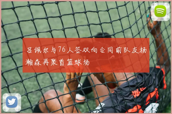 吕佩尔与76人签双向合同前队友杨瀚森再聚首篮球场