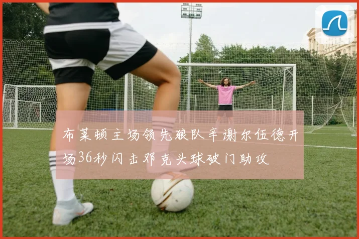 布莱顿主场领先狼队辛谢尔伍德开场36秒闪击邓克头球破门助攻