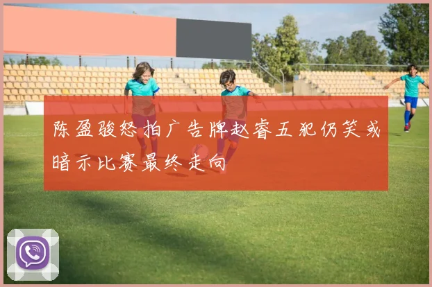陈盈骏怒拍广告牌赵睿五犯仍笑或暗示比赛最终走向