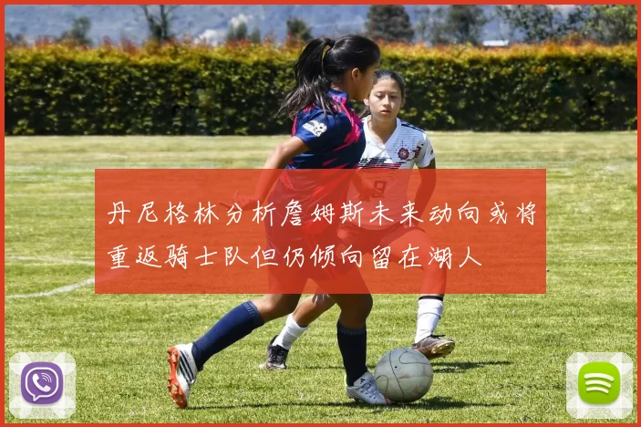 丹尼格林分析詹姆斯未来动向或将重返骑士队但仍倾向留在湖人