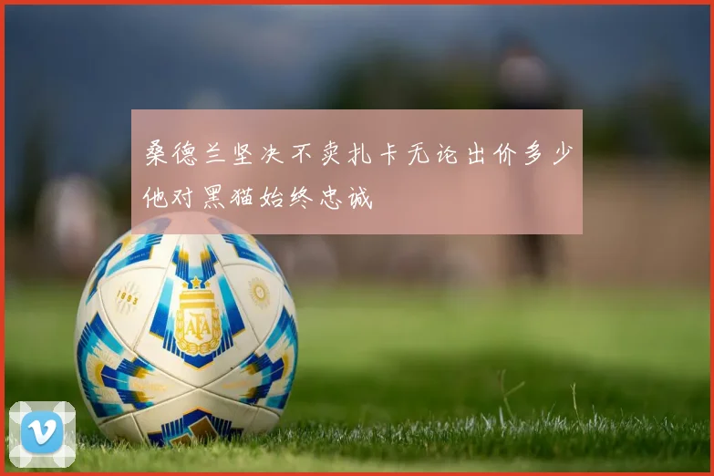 桑德兰坚决不卖扎卡无论出价多少他对黑猫始终忠诚