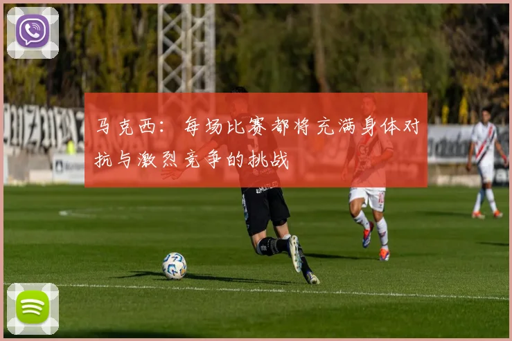 马克西：每场比赛都将充满身体对抗与激烈竞争的挑战