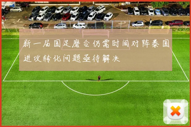 新一届国足磨合仍需时间对阵泰国进攻转化问题亟待解决