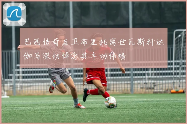 巴西传奇后卫布里托离世瓦斯科达伽马深切悼念其丰功伟绩