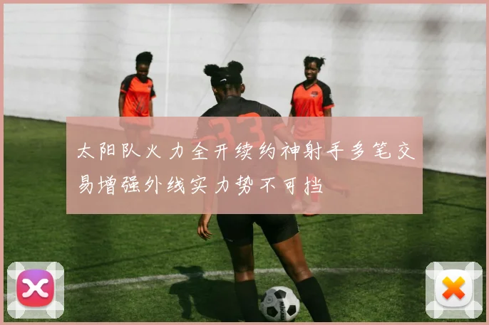 太阳队火力全开续约神射手多笔交易增强外线实力势不可挡