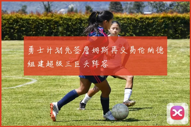 勇士计划先签詹姆斯再交易伦纳德组建超级三巨头阵容