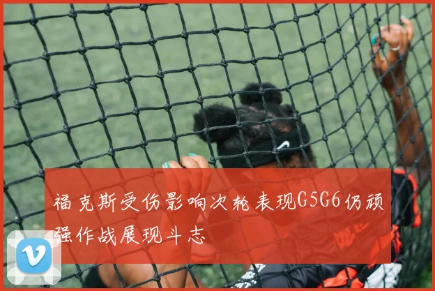 福克斯受伤影响次轮表现G5G6仍顽强作战展现斗志