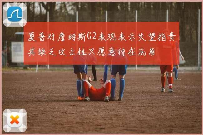 夏普对詹姆斯G2表现表示失望指责其缺乏攻击性只愿意待在底角