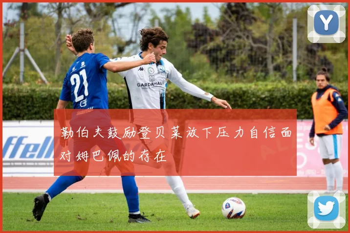勒伯夫鼓励登贝莱放下压力自信面对姆巴佩的存在